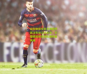 山东体彩女足主场逆转武汉车谷江大女足，王霜赛后坦言团队精神是关键